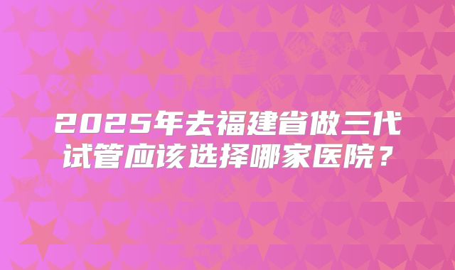 2025年去福建省做三代试管应该选择哪家医院？