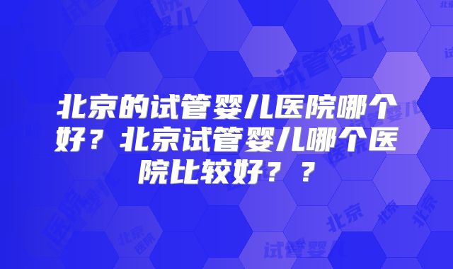 北京的试管婴儿医院哪个好？北京试管婴儿哪个医院比较好？？