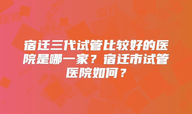 宿迁三代试管比较好的医院是哪一家？宿迁市试管医院如何？
