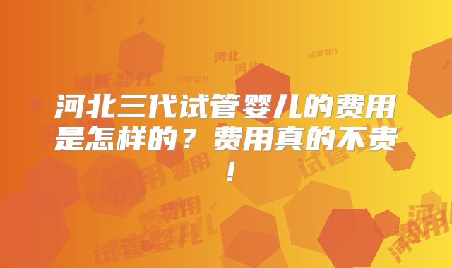 河北三代试管婴儿的费用是怎样的？费用真的不贵！