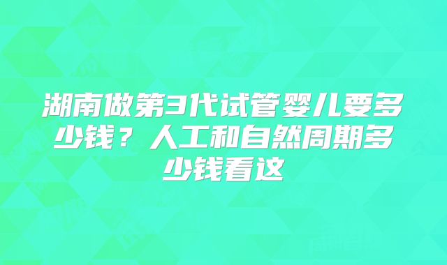 湖南做第3代试管婴儿要多少钱？人工和自然周期多少钱看这
