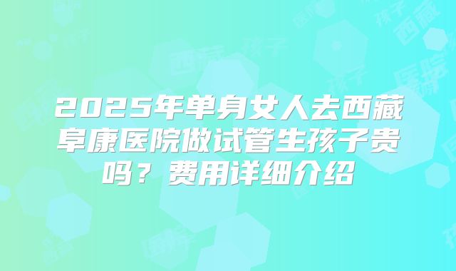 2025年单身女人去西藏阜康医院做试管生孩子贵吗？费用详细介绍