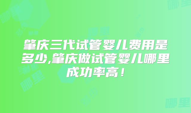 肇庆三代试管婴儿费用是多少,肇庆做试管婴儿哪里成功率高！