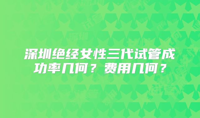 深圳绝经女性三代试管成功率几何？费用几何？