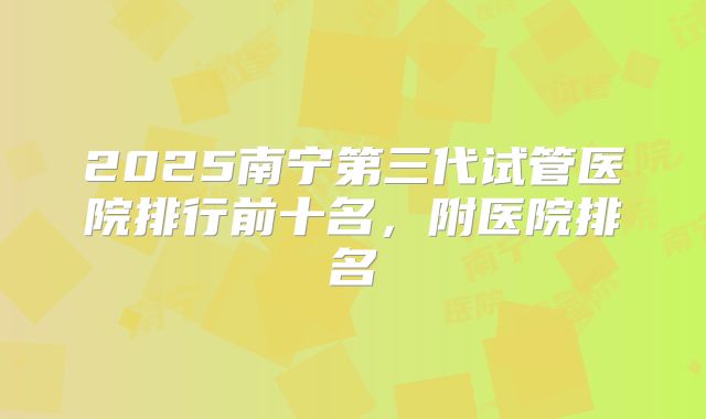 2025南宁第三代试管医院排行前十名，附医院排名