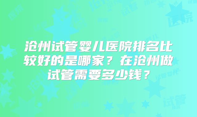 沧州试管婴儿医院排名比较好的是哪家？在沧州做试管需要多少钱？