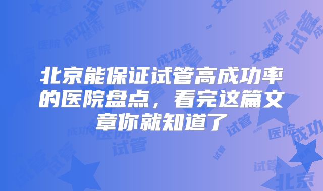 北京能保证试管高成功率的医院盘点，看完这篇文章你就知道了