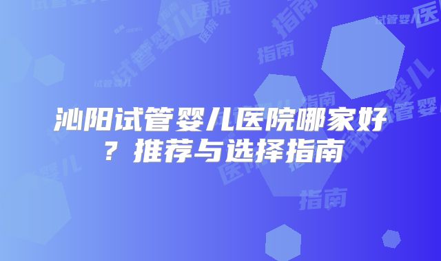 沁阳试管婴儿医院哪家好？推荐与选择指南