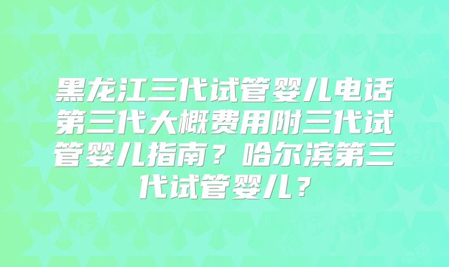黑龙江三代试管婴儿电话第三代大概费用附三代试管婴儿指南？哈尔滨第三代试管婴儿？