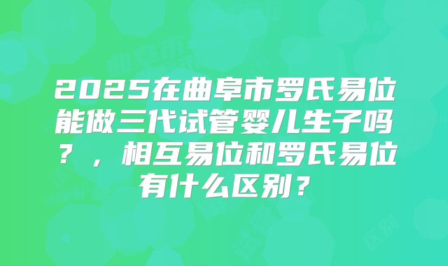 2025在曲阜市罗氏易位能做三代试管婴儿生子吗？，相互易位和罗氏易位有什么区别？