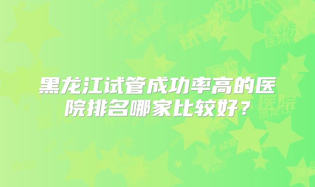 黑龙江试管成功率高的医院排名哪家比较好？