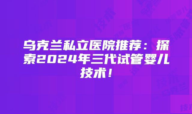 乌克兰私立医院推荐:探索2024年三代试管婴儿技术!