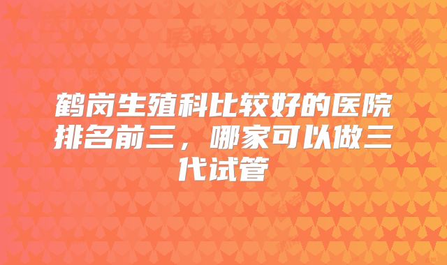 鹤岗生殖科比较好的医院排名前三，哪家可以做三代试管