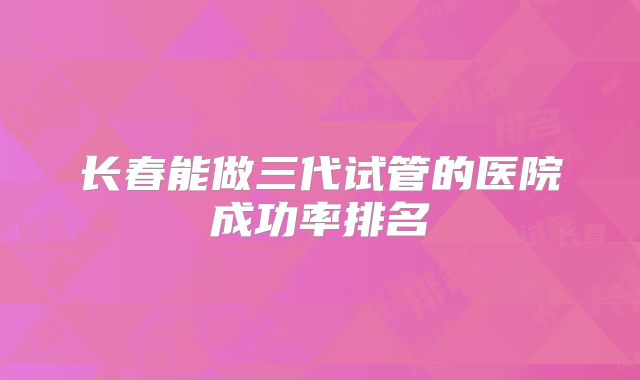 长春能做三代试管的医院成功率排名