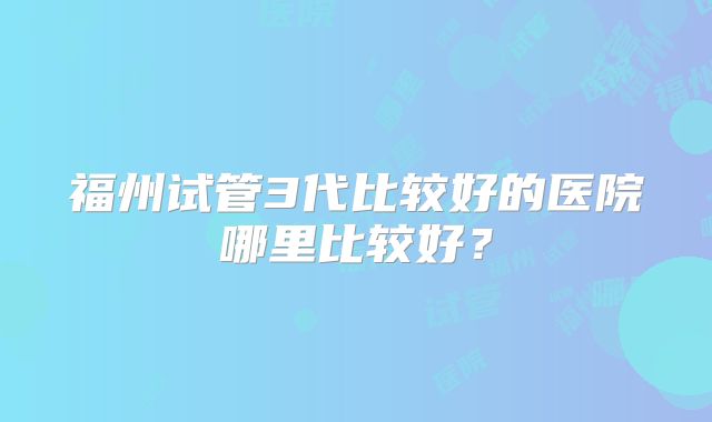 福州试管3代比较好的医院哪里比较好?