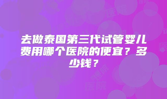 去做泰国第三代试管婴儿费用哪个医院的便宜？多少钱？