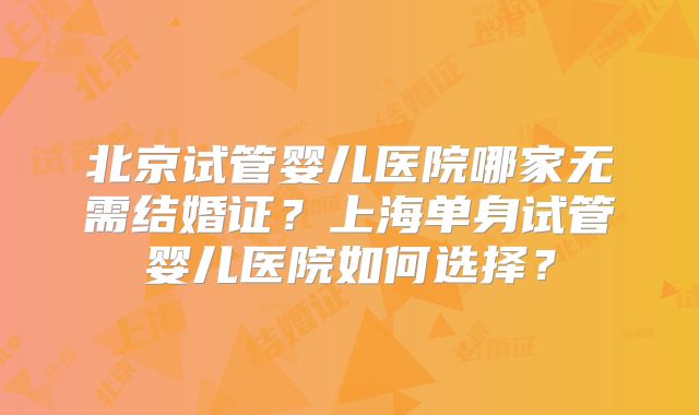 北京试管婴儿医院哪家无需结婚证?上海单身试管婴儿医院如何选择?