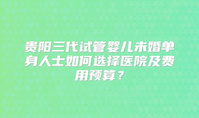贵阳三代试管婴儿未婚单身人士如何选择医院及费用预算？
