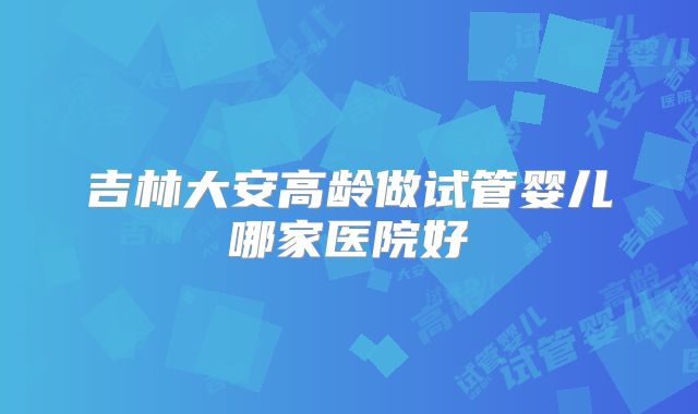吉林大安高龄做试管婴儿哪家医院好