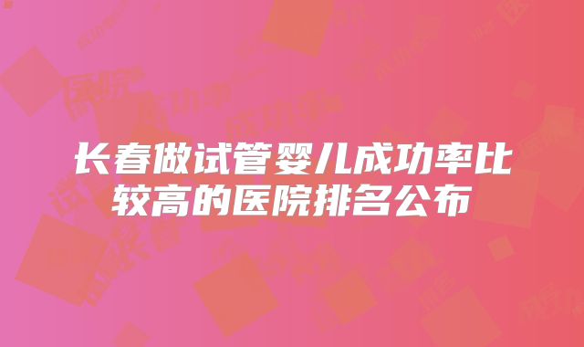 长春做试管婴儿成功率比较高的医院排名公布
