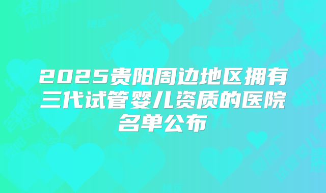 2025贵阳周边地区拥有三代试管婴儿资质的医院名单公布