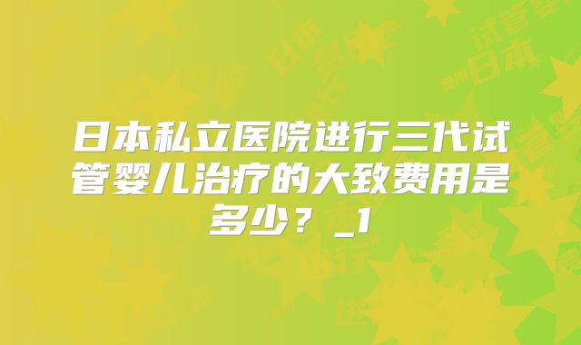 日本私立医院进行三代试管婴儿治疗的大致费用是多少?_1
