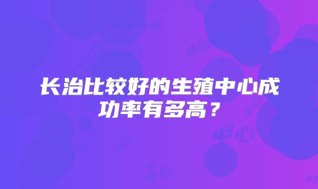 长治比较好的生殖中心成功率有多高？