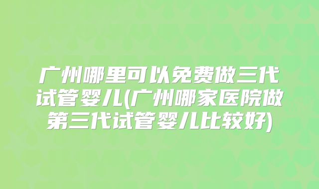 广州哪里可以免费做三代试管婴儿(广州哪家医院做第三代试管婴儿比较好)