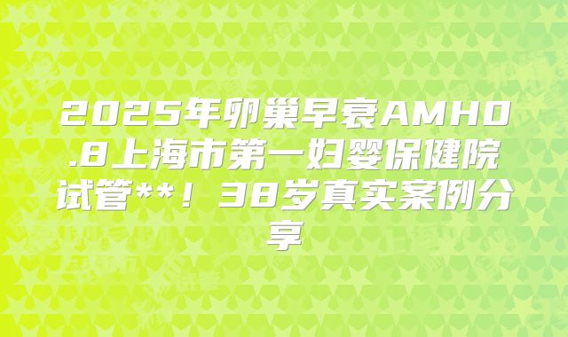2025年卵巢早衰AMH0.8上海市第一妇婴保健院试管**！38岁真实案例分享