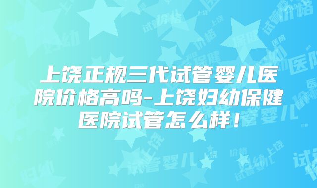 上饶正规三代试管婴儿医院价格高吗-上饶妇幼保健医院试管怎么样！