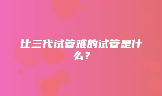 比三代试管难的试管是什么?