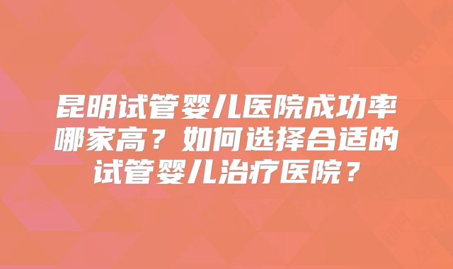 昆明试管婴儿医院成功率哪家高？如何选择合适的试管婴儿治疗医院？