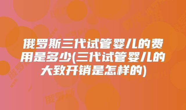 俄罗斯三代试管婴儿的费用是多少(三代试管婴儿的大致开销是怎样的)