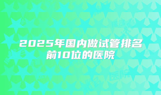2025年国内做试管排名前10位的医院