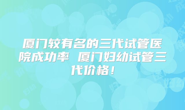 厦门较有名的三代试管医院成功率 厦门妇幼试管三代价格！