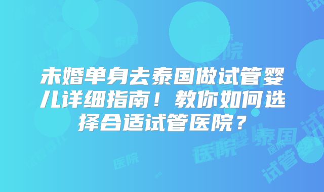 未婚单身去泰国做试管婴儿详细指南!教你如何选择合适试管医院?