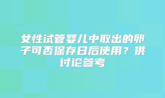 女性试管婴儿中取出的卵子可否保存日后使用?供讨论参考