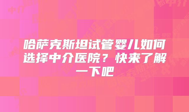 哈萨克斯坦试管婴儿如何选择中介医院？快来了解一下吧
