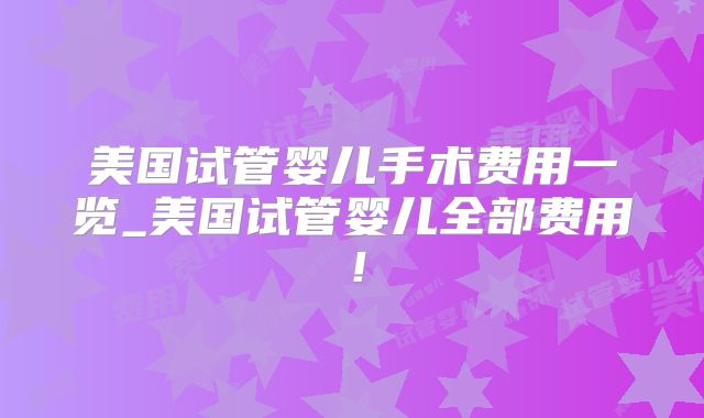 美国试管婴儿手术费用一览_美国试管婴儿全部费用！