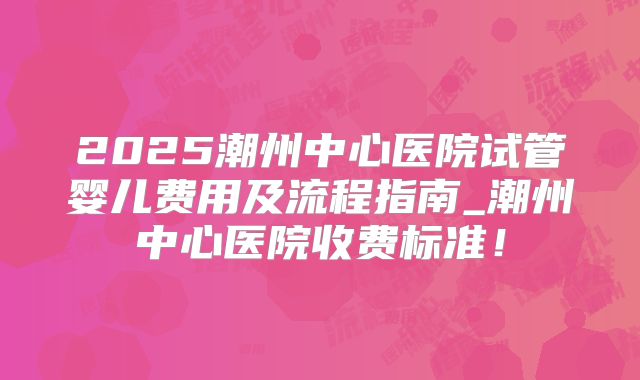 2025潮州中心医院试管婴儿费用及流程指南_潮州中心医院收费标准！
