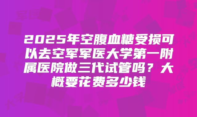 2025年空腹血糖受损可以去空军军医大学第一附属医院做三代试管吗？大概要花费多少钱