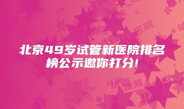 北京49岁试管新医院排名榜公示邀你打分!