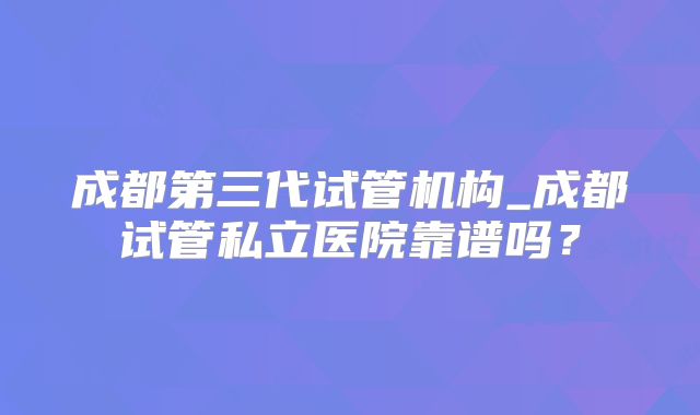 成都第三代试管机构_成都试管私立医院靠谱吗？