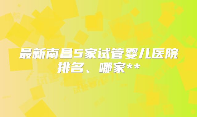 最新南昌5家试管婴儿医院排名、哪家**