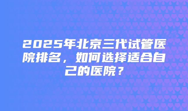 2025年北京三代试管医院排名,如何选择适合自己的医院?