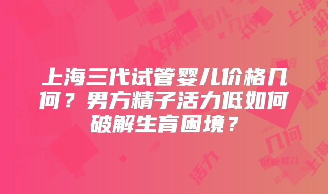 上海三代试管婴儿价格几何？男方精子活力低如何破解生育困境？