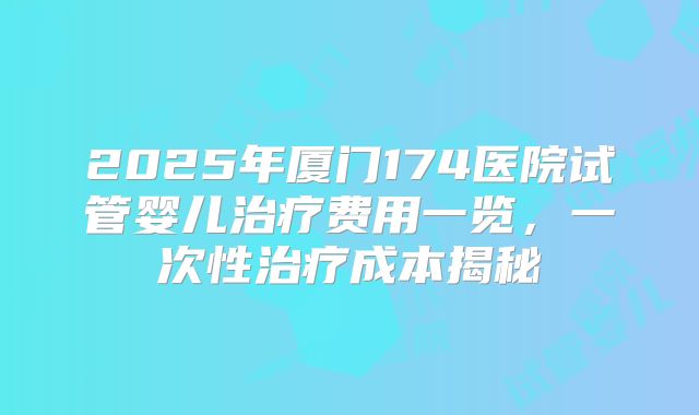 2025年厦门174医院试管婴儿治疗费用一览，一次性治疗成本揭秘