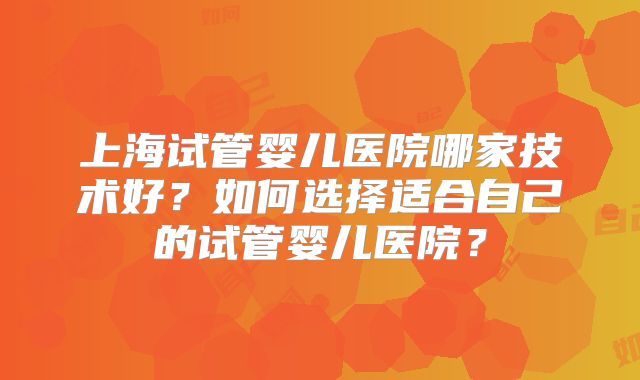 上海试管婴儿医院哪家技术好?如何选择适合自己的试管婴儿医院?