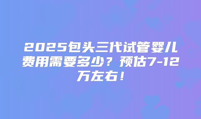 2025包头三代试管婴儿费用需要多少？预估7-12万左右！