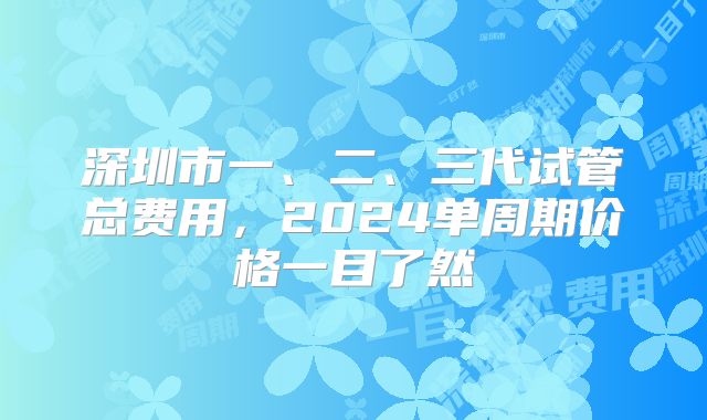 深圳市一、二、三代试管总费用，2024单周期价格一目了然
